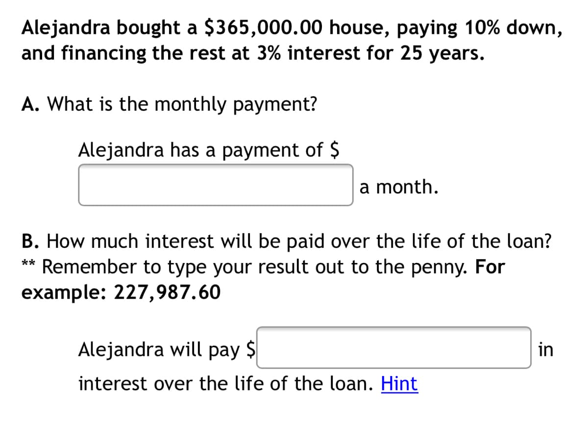 Alejandra bought a $365,000.00 house, paying 10% down,
and financing the rest at 3% interest for 25 years.
A. What is the monthly payment?
Alejandra has a payment of $
a month.
B. How much interest will be paid over the life of the loan?
** Remember to type your result out to the penny. For
example: 227,987.60
Alejandra will pay $
in
interest over the life of the loan. Hint
