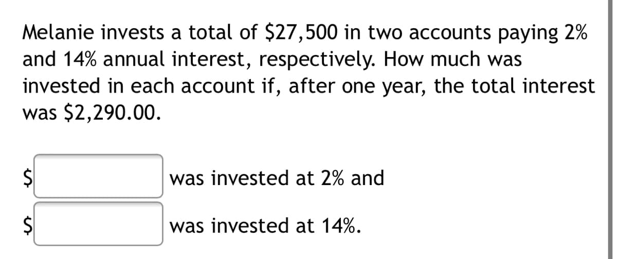 Melanie invests a total of $27,500 in two accounts paying 2%
and 14% annual interest, respectively. How much was
invested in each account if, after one year, the total interest
was $2,290.00.
$4
was invested at 2% and
was invested at 14%.
%24
