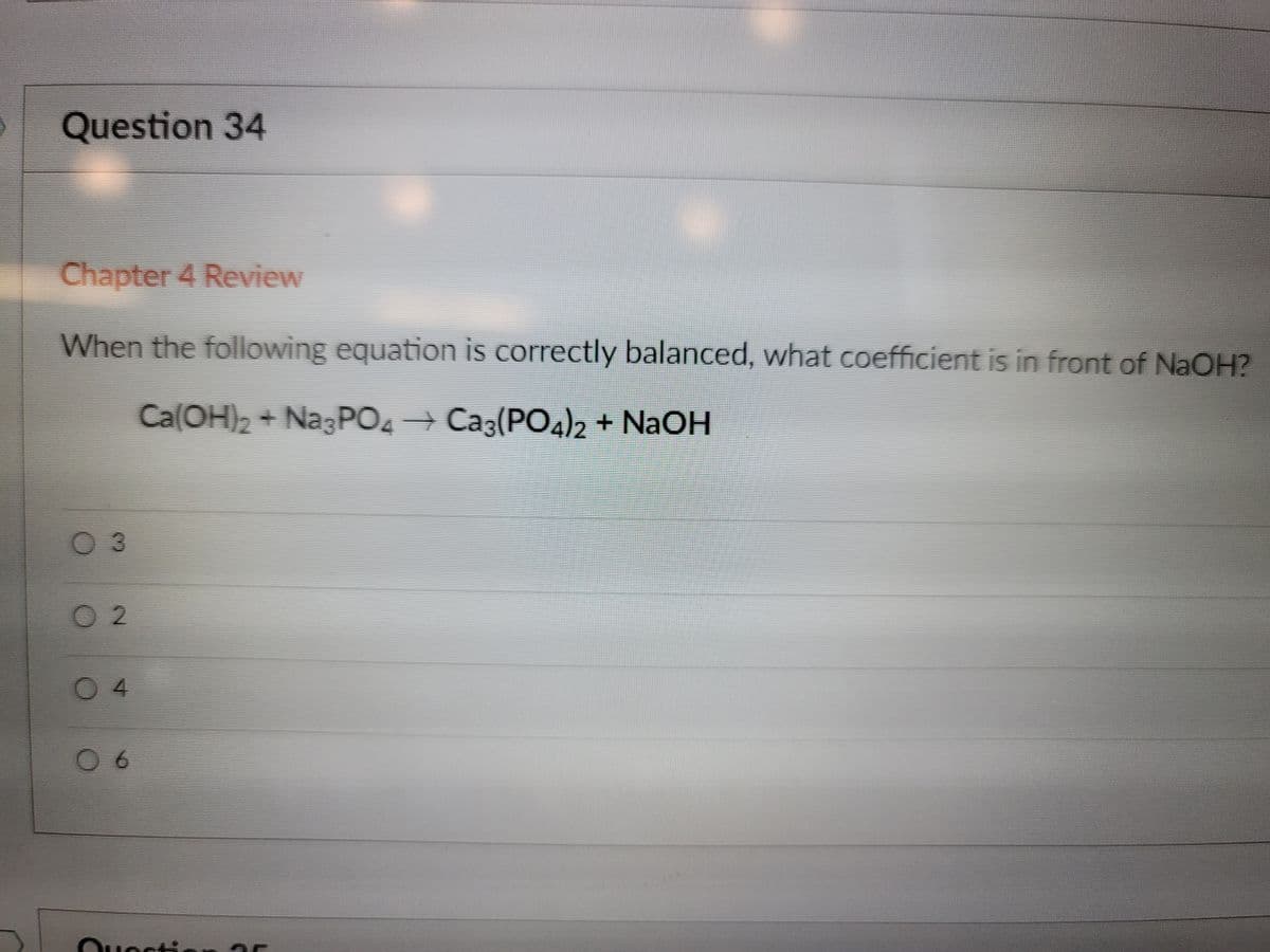 Question 34
Chapter 4 Review
When the following equation is correctly balanced, what coefficient is in front of NaOH?
Ca(OH)2 + NagPO+ Caz(PO4) + NaOH
03
O 2
04
Ouestic.
