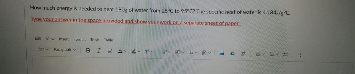 How much energy is needed to heat 180g of water from 28°C to 95°C? The specific heat of water is 4.184J/g°C.
Type your answer in the space provided and show your work on a separate sheet of paper.
Edit View Insert Format Tools Table
12pt v
Paragraph v
BIU A-
