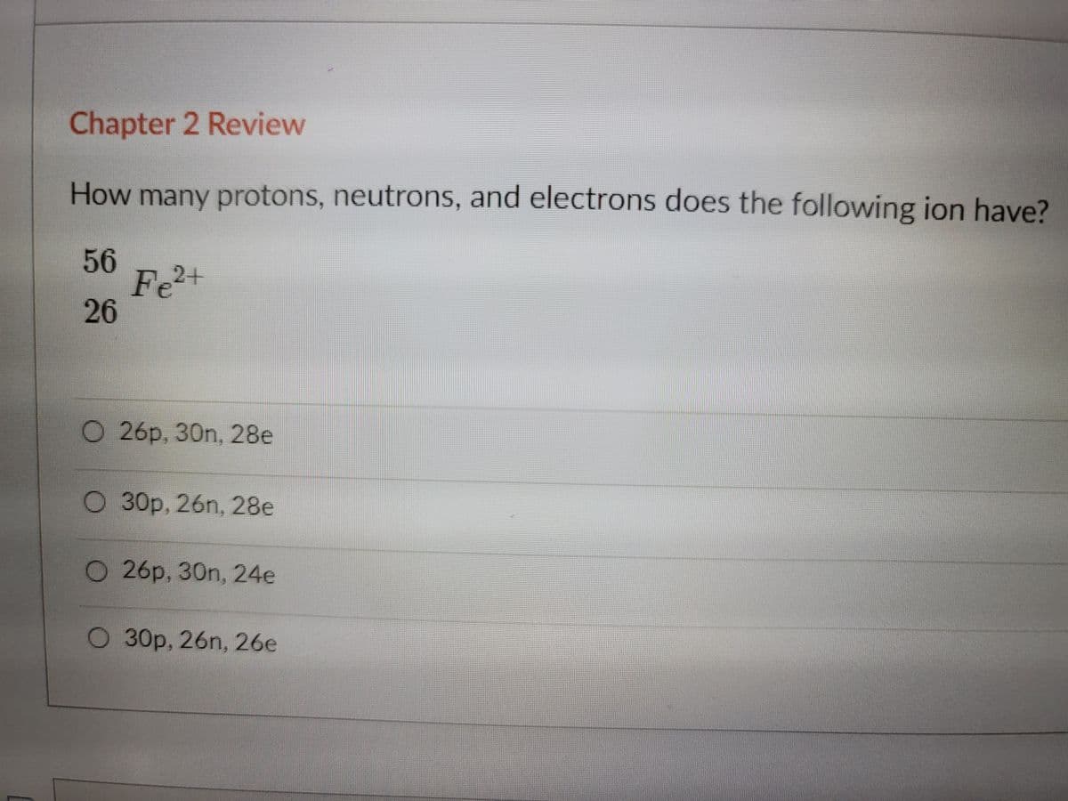 Chapter 2 Review
How many protons, neutrons, and electrons does the following ion have?
56
Fe
26
2+
O 26p, 30n, 28e
О 30р, 26n, 28е
O 26p, 30n, 24e
О 30р, 26n, 26е
