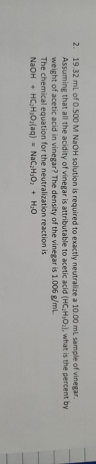 2. 19.32 mL of 0.500 M NAOH solution is required to exactly neutralize a 10.00 mL sample of vinegar.
Assuming that all the acidity of vinegar is attributable to acetic acid (HC2H3O2), what is the percent by
weight of acetic acid in vinegar? The density of the vinegar is 1.006 g/mL.
The chemical equation for the neutralization reaction is
NaOH + HC2H3O2(aq) = NaC2H3O2 + H20
