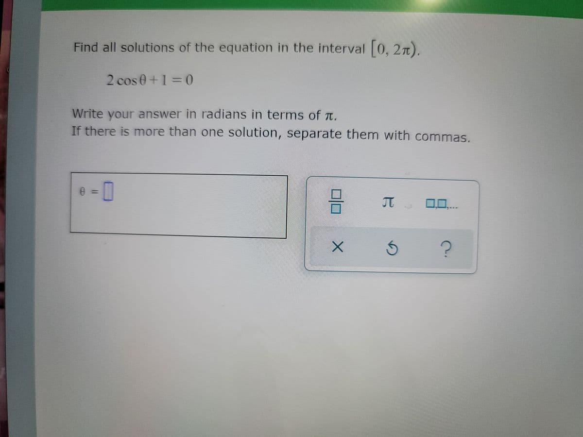 Find all solutions of the equation in the interval [0, 2).
2 cos 0+1=0
Write your answer in radians in terms of T.
If there is more than one solution, separate them with commas.
0 = 0
3-
π 0,0,...
?
X
G