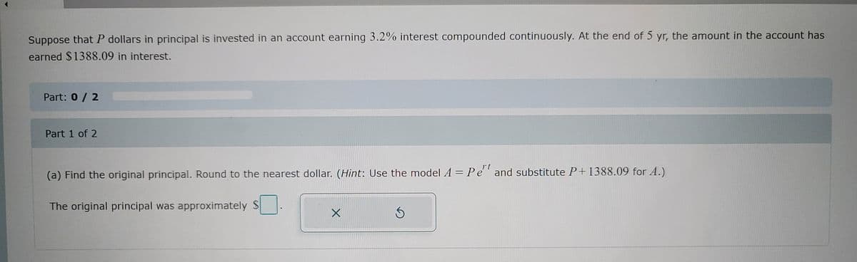 Suppose that P dollars in principal is invested in an account earning 3.2% interest compounded continuously. At the end of 5 yr, the amount in the account has
earned $1388.09 in interest.
Part: 0 / 2
Part 1 of 2
(a) Find the original principal. Round to the nearest dollar. (Hint: Use the model A = Pe' and substitute P+1388.09 for A.)
The original principal was approximately S
