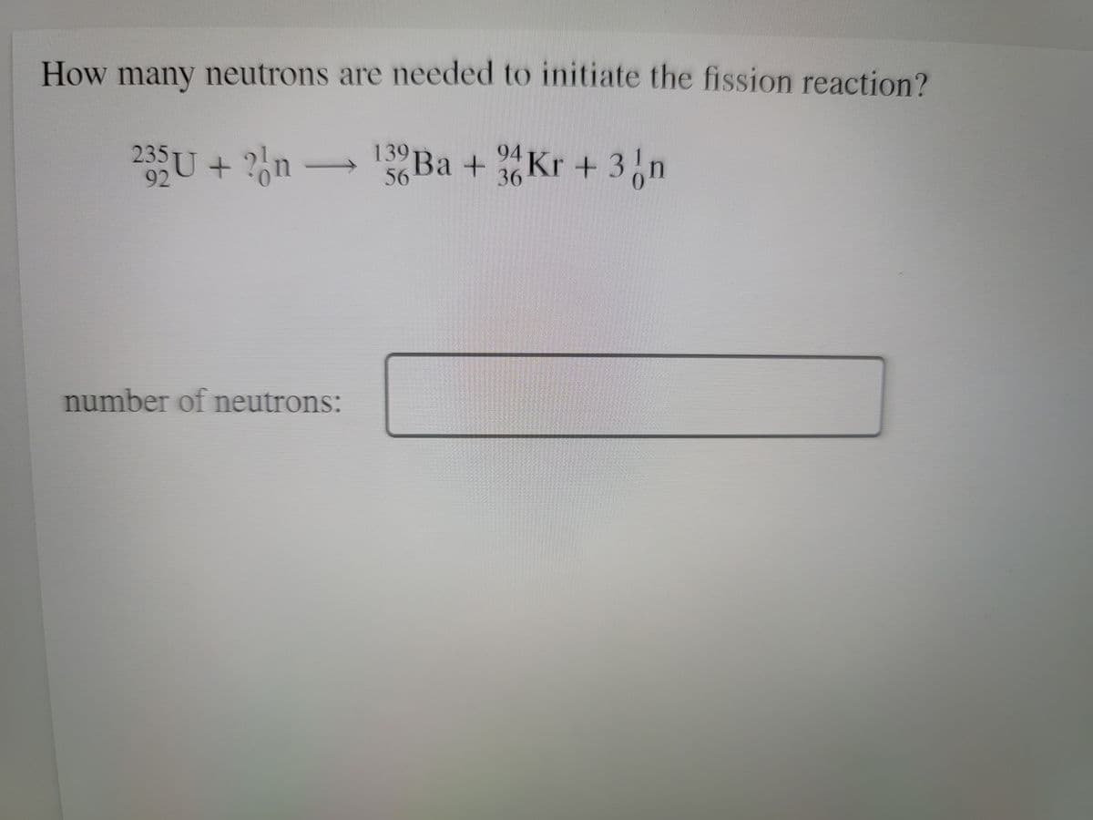 How many neutrons are needed to initiate the fission reaction?
235U + ?n
139 Ba + Kr + 3n
Kr + 3,n
56
36
number of neutrons:
