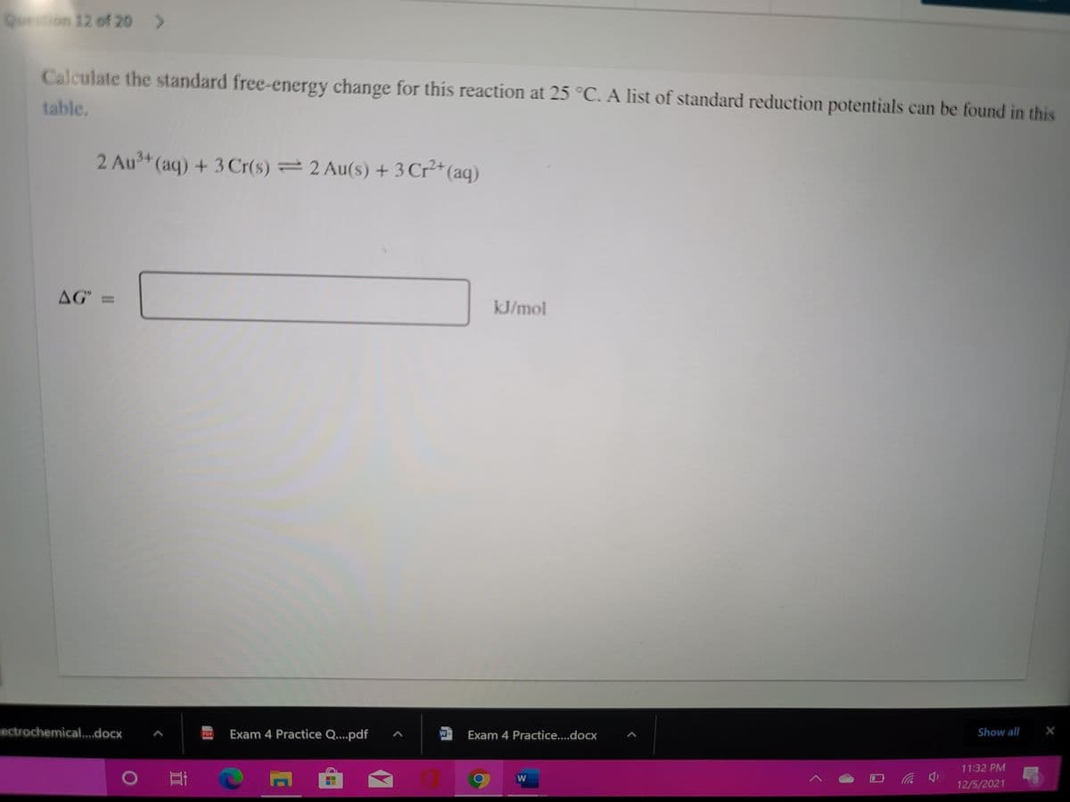 Question 12 of 20
Calculate the standard free-energy change for this reaction at 25 °C. A list of standard reduction potentials can be found in this
table.
2 Au (aq) + 3Cr(s) = 2 Au(s) + 3 Cr²*(aq)
AG =
kJ/mol
iectrochemical.,,,docx
Exam 4 Practice Q...pdf
W-
Exam 4 Practice....docx
Show all
PDF
11:32 PM
0 耳
12/5/2021
