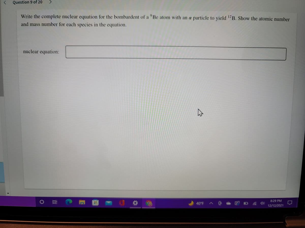 < Question 9 of 20
Write the complete nuclear equation for the bombardent of a 'Be atom with an a particle to yield B. Show the atomic number
12
and mass number for each species in the equation.
nuclear equation:
8:29 PM
40°F A @
((ゆツ
12/12/2021
