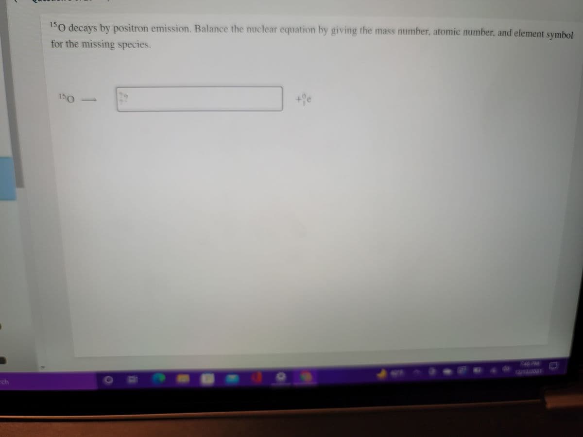 150 decays by positron emission. Balance the nuclear equation by giving the mass number, atomic number, and element symbol
for the missing species.
150
740 PM
SO
ch

