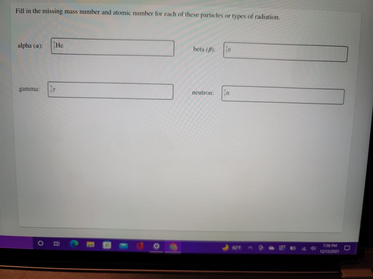 Fill in the missing mass number and atomic number for each of these particles or types of radiation.
alpha (a):
He
beta (B):
e
20
gamma:
neutron:
in
40°F A @ - E D a
7:38 PM
12/12/2021
