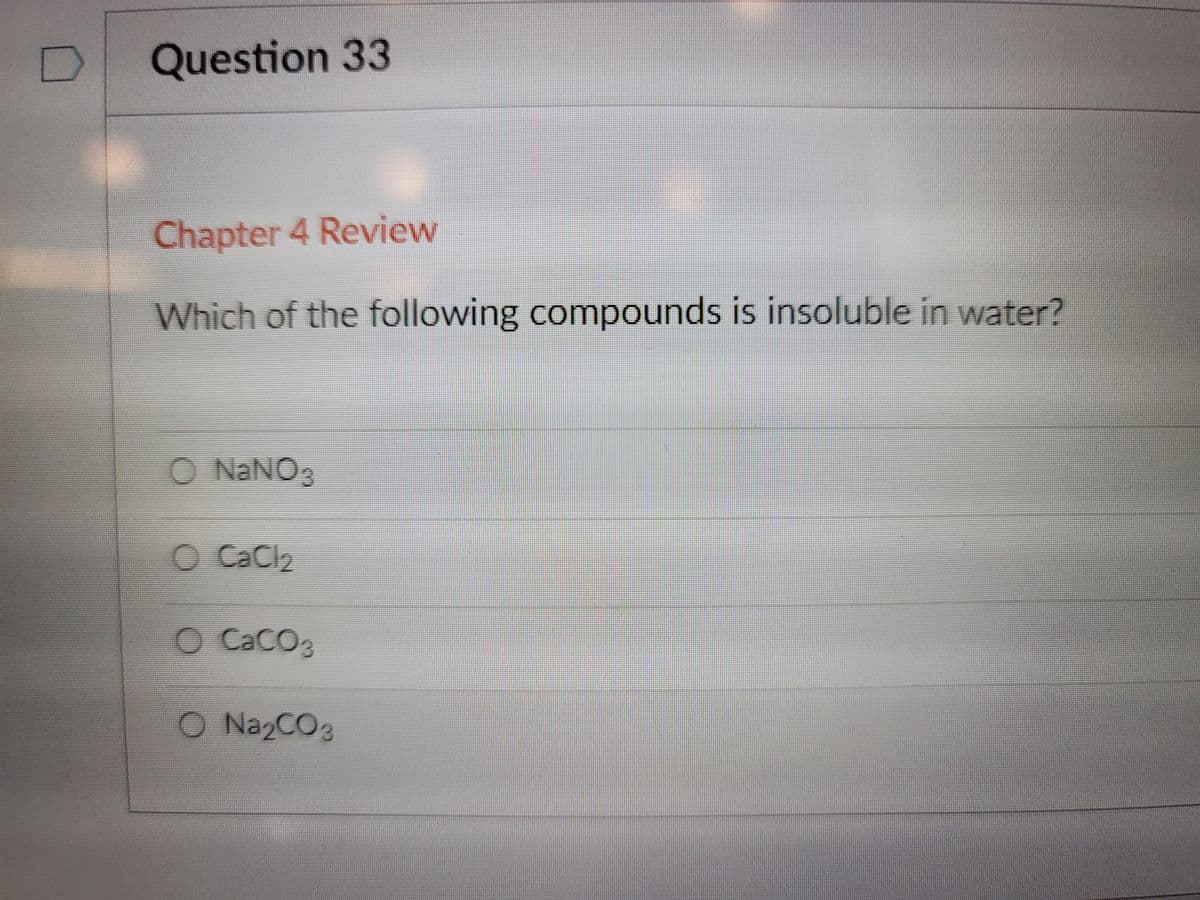 Question 33
Chapter 4 Review
Which of the following compounds is insoluble in water?
O NaNO,
O CaCl2
O CaCO3
O NazCO3
