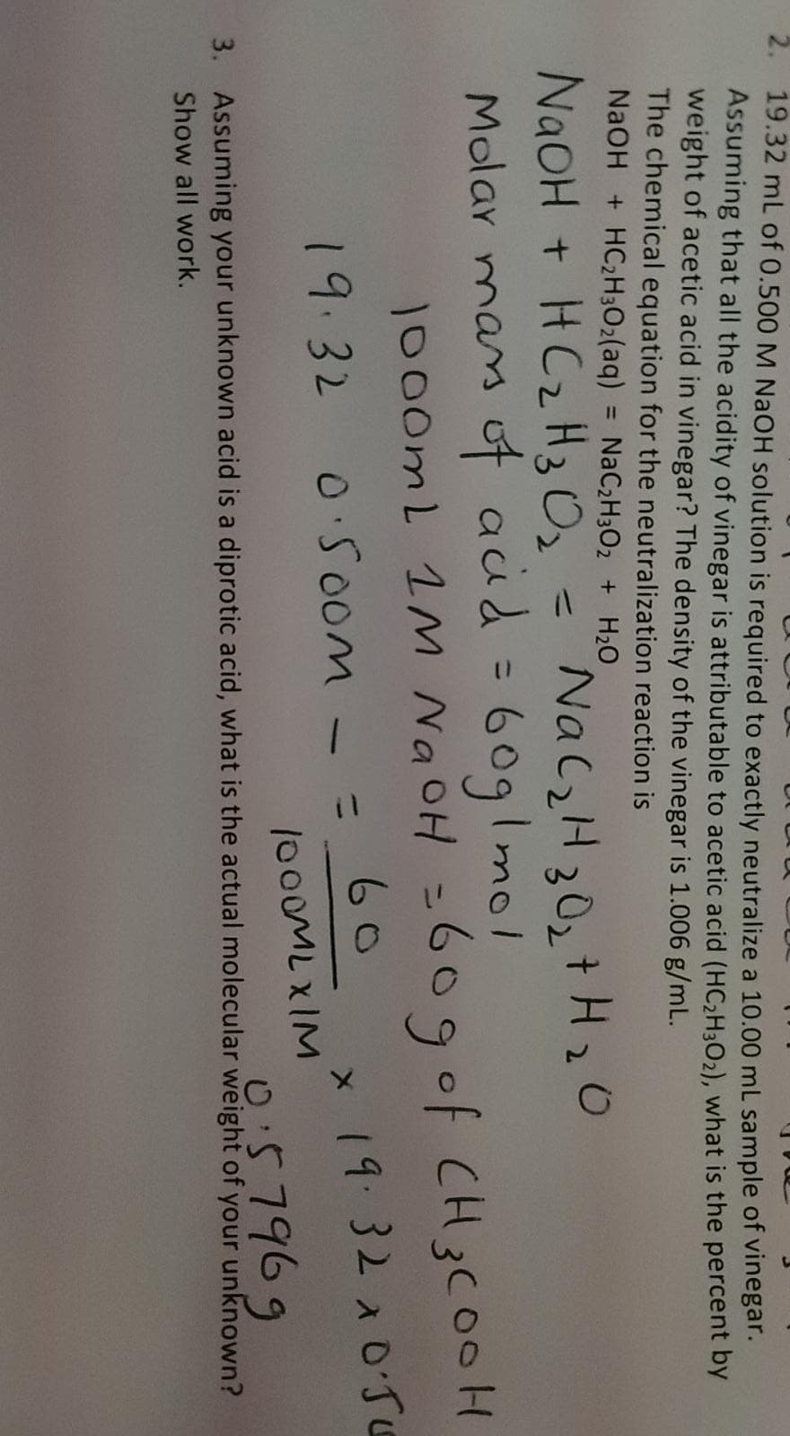 2. 19.32 mL of 0.500 M NaOH solution is required to exactly neutralize a 10.00 ml sample of vinegar.
Assuming that all the acidity of vinegar is attributable to acetic acid (HC2H302), what is the percent by
weight of acetic acid in vinegar? The density of the vinegar is 1.006 g/mL.
The chemical equation for the neutralization reaction is
NaOH + HC2H3O2(aq) = NAC2H3O2 + H2O
%3D
NaOH + HC2H3 O2
Molar mas ot aud = 609I mol
NaCzH30, +H20
%3D
%3D
1000mL 1M NaOH =609of CH3C00H
60
%3D
19.32 0.50om
x 19.32 10'5
%3D
1000MLXIM
3. Assuming your unknown acid is a diprotic acid, what is the actual molecular weight of your unknown?
0:57969
Show all work.
