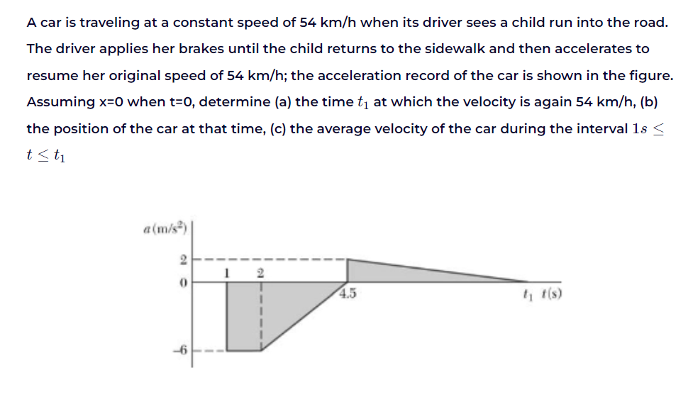 A car is traveling at a constant speed of 54 km/h when its driver sees a child run into the road.
The driver applies her brakes until the child returns to the sidewalk and then accelerates to
resume her original speed of 54 km/h; the acceleration record of the car is shown in the figure.
Assuming x=0 when t=0, determine (a) the time t₁ at which the velocity is again 54 km/h, (b)
the position of the car at that time, (c) the average velocity of the car during the interval 1s <
t≤ t₁
a(m/s²)
2
0
1 2
4.5
t₁t(s)