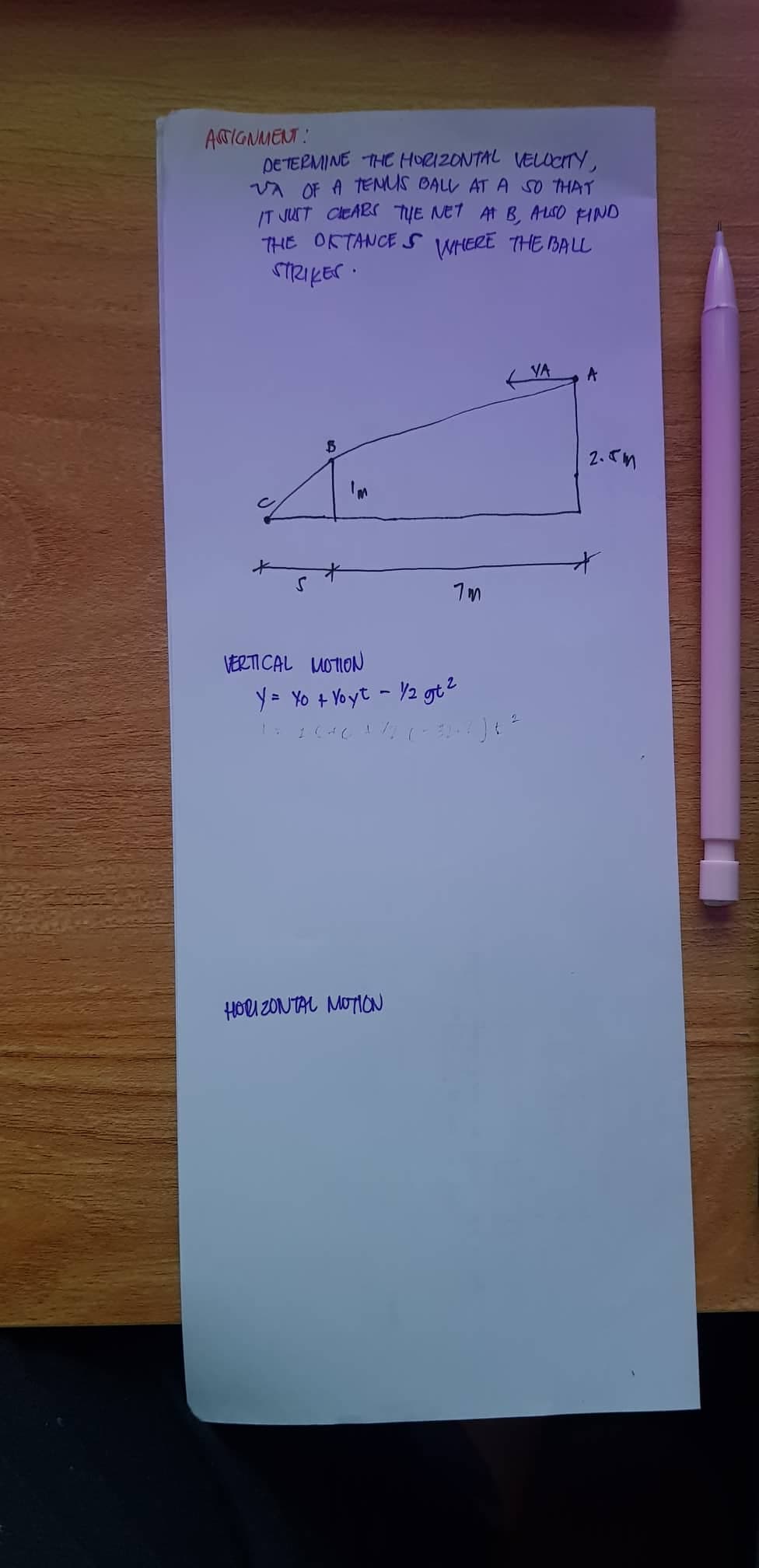ASTIGNMENT:
DETERMINE THE HORIZONTAL VELOCITY,
VA OF A TENUS BALL AT A SO THAT
IT JUST CLEARS THE NET AT B, ALSO FIND
THE OFTANCES WHERE THE BALL
STRIKES.
S
$
*
VERTICAL MOTION
7m
Y = Yo + Voyt - 1/2 gt ²
2
1 = 2:04 6 + 7/2, (+32+ ²) +²
HORIZONTAL MOTION
VA
A
2.5m