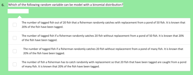 6. Which of the following random variable can be model with a binomial distribution?
The number of tagged fish out of 20 fish that a fisherman randomly catches with replacement from a pond of 50 fish. It is known that
20% of the fish have been tagged.
The number of tagged fish if a fisherman randomly catches 20 fish without replacement from a pond of 50 fish. It is known that 20%
of the fish have been tagged.
The number of tagged fish if a fisherman randomly catches 20 fish without replacement from a pond of many fish. It is known that
20% of the fish have been tagged.
The number of fish a fisherman has to catch randomly with replacement so that 20 fish that have been tagged are caught from a pond
of many fish. It is known that 20% of the fish have been tagged.
