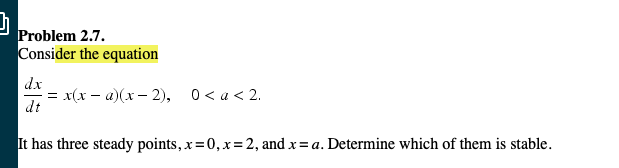 Problem 2.7
onsider the equation
dx
-x(x-u)(x-2),
dt
0 < a < 2.
has three steady points, x=0,x= 2, and x = a. Determine which of them is stable.
