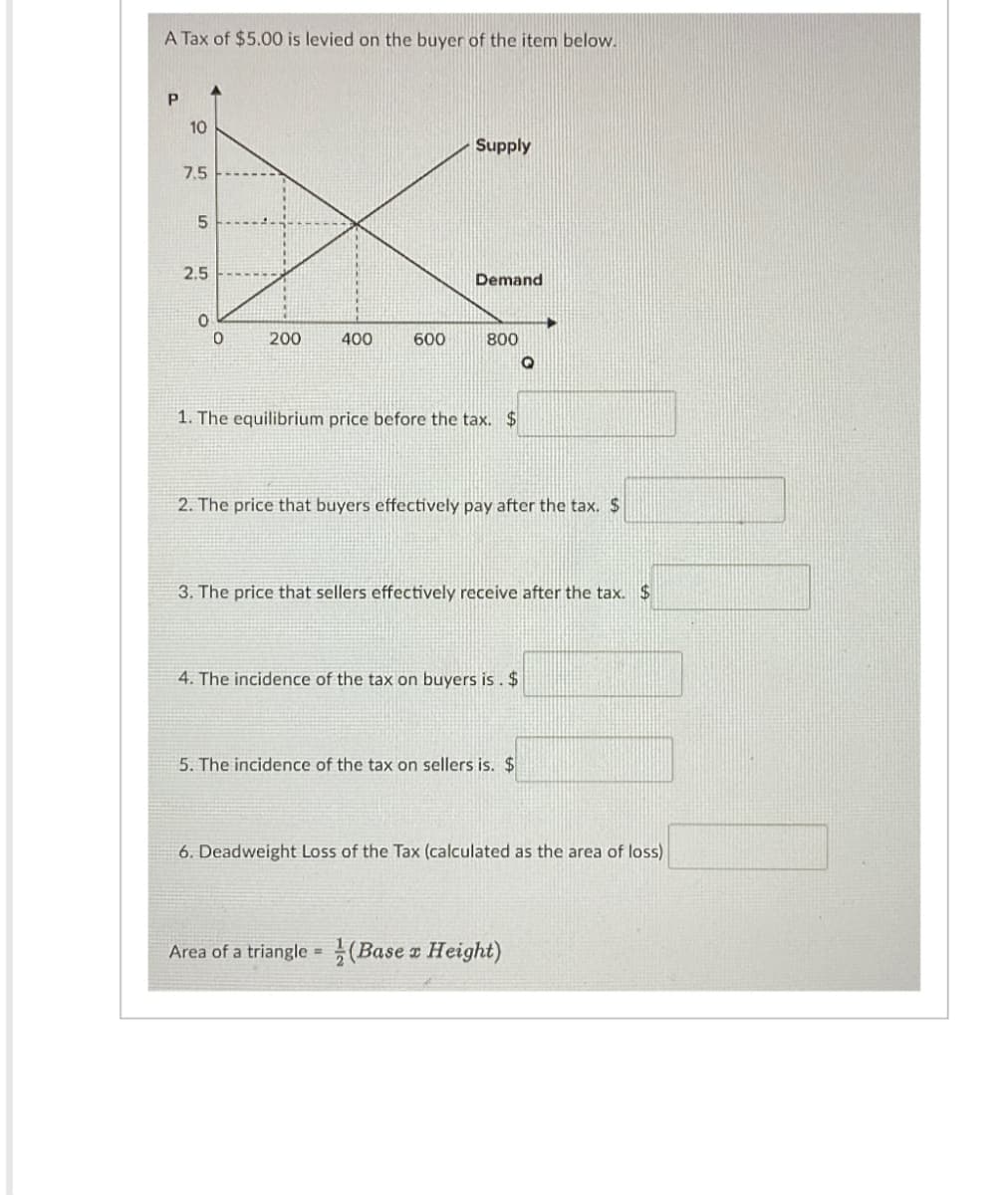 A Tax of $5.00 is levied on the buyer of the item below.
P
10
7.5
сл
5
2.5
Supply
Demand
0
0
200
400
600
800
1. The equilibrium price before the tax. $
2. The price that buyers effectively pay after the tax. $
3. The price that sellers effectively receive after the tax. $
4. The incidence of the tax on buyers is. $
5. The incidence of the tax on sellers is. $
6. Deadweight Loss of the Tax (calculated as the area of loss)
Area of a triangle (Base x Height)