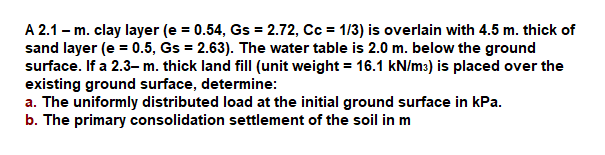 A 2.1 – m. clay layer (e = 0.54, Gs = 2.72, Cc = 1/3) is overlain with 4.5 m. thick of
sand layer (e = 0.5, Gs = 2.63). The water table is 2.0 m. below the ground
surface. If a 2.3-m. thick land fill (unit weight = 16.1 kN/m3) is placed over the
existing ground surface, determine:
a. The uniformly distributed load at the initial ground surface in kPa.
b. The primary consolidation settlement of the soil in m

