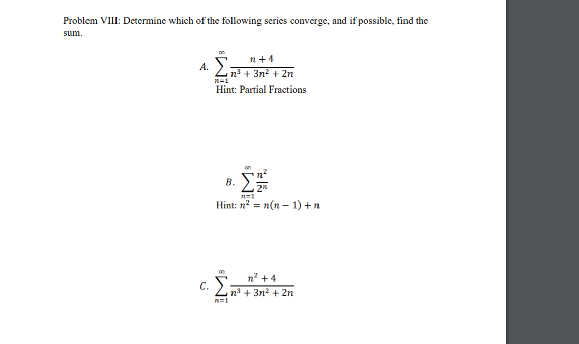 Problem VIII: Determine which of the following series converge, and if possible, find the
sum.
n + 4
А.
n3 + 3n² + 2n
n=1
Hint: Partial Fractions
n2
В.
2n
n=1
Hint: n2 = n(n – 1) + n
n² + 4
С.
n³ + 3n² + 2n
n=1
