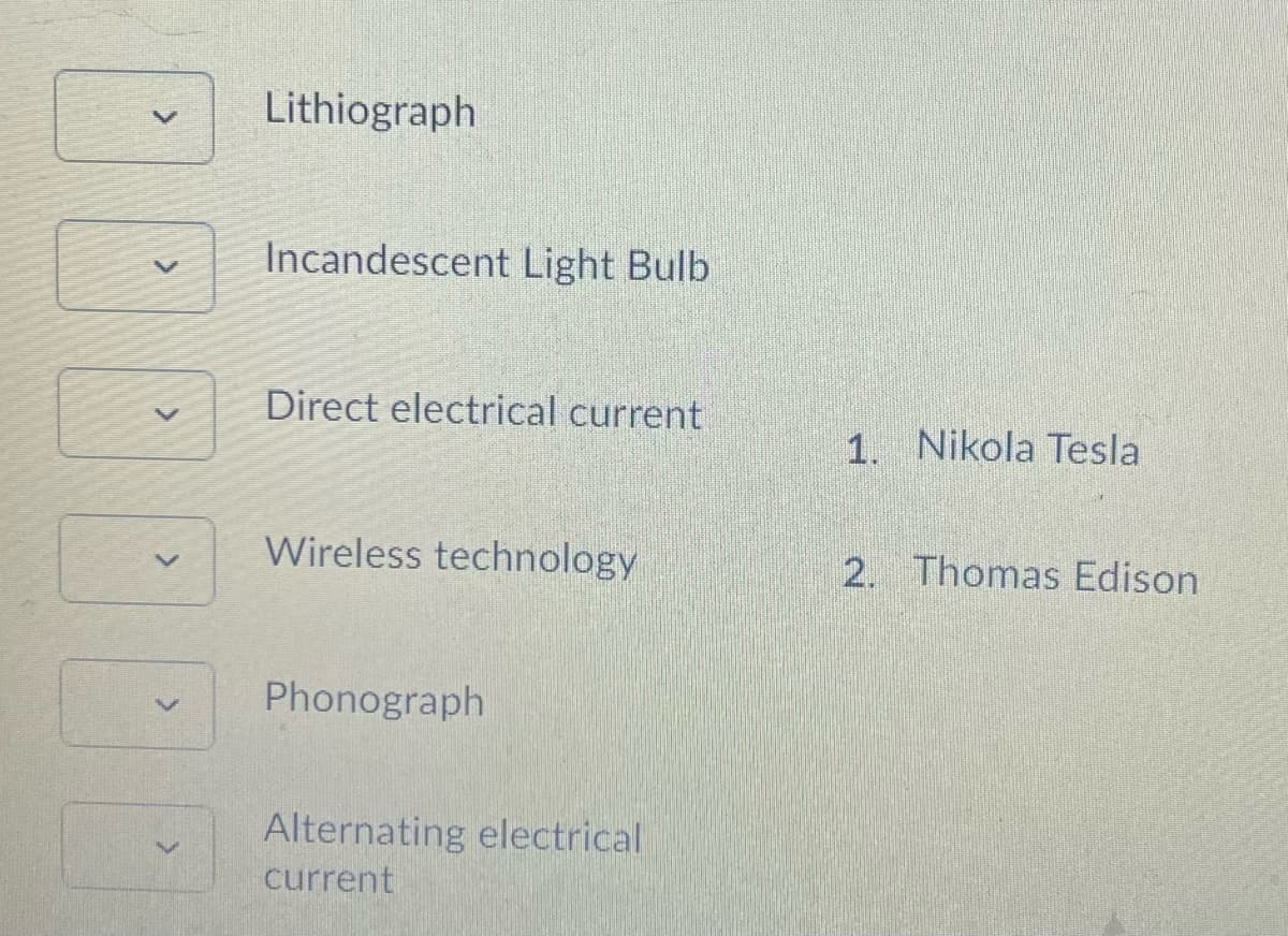 Lithiograph
Incandescent Light Bulb
Direct electrical current
1. Nikola Tesla
Wireless technology
2. Thomas Edison
Phonograph
Alternating electrical
current
<>
