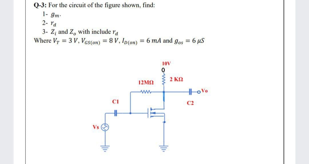 Q-3: For the circuit of the figure shown, find:
1- gm.
2- ra
3- Zz and Z, with include ra
Where Vr = 3 V, Vcs(on) = 8 V, Ip(on) = 6 mA and gos = 6 µS
%3D
%3D
10V
2 ΚΩ
12M2
C1
C2
Vs
