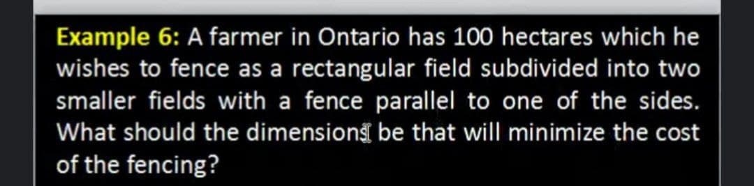 Example 6: A farmer in Ontario has 100 hectares which he
wishes to fence as a rectangular field subdivided into two
smaller fields with a fence parallel to one of the sides.
What should the dimension be that will minimize the cost
of the fencing?
