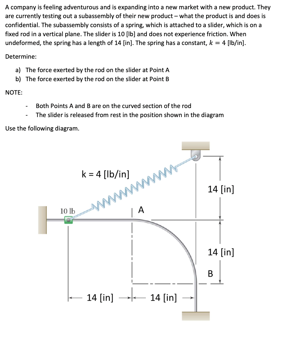 A company is feeling adventurous and is expanding into a new market with a new product. They
are currently testing out a subassembly of their new product – what the product is and does is
confidential. The subassembly consists of a spring, which is attached to a slider, which is on a
fixed rod in a vertical plane. The slider is 10 [lb] and does not experience friction. When
undeformed, the spring has a length of 14 [in]. The spring has a constant, k =
4 [lb/in].
Determine:
a) The force exerted by the rod on the slider at Point A
b) The force exerted by the rod on the slider at Point B
NOTE:
Both Points A and B are on the curved section of the rod
The slider is released from rest in the position shown in the diagram
Use the following diagram.
k = 4 [lb/in]
%3D
14 [in]
10 lb
| A
14 [in]
В
14 [in]
14 [in]
