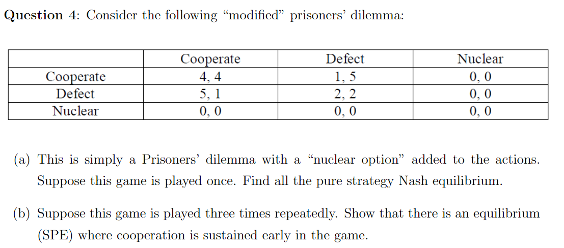 Question 4: Consider the following "modified" prisoners' dilemma:
Сооperate
Defect
Nuclear
0, 0
0, 0
0,0
1, 5
Соореrate
Defect
4, 4
5, 1
2, 2
Nuclear
0,0
0, 0
(a) This is simply a Prisoners' dilemma with a "nuclear option" added to the actions.
Suppose this game is played once. Find all the pure strategy Nash equilibrium.
(b) Suppose this game is played three times repeatedly. Show that there is an equilibrium
(SPE) where cooperation is sustained early in the game.
