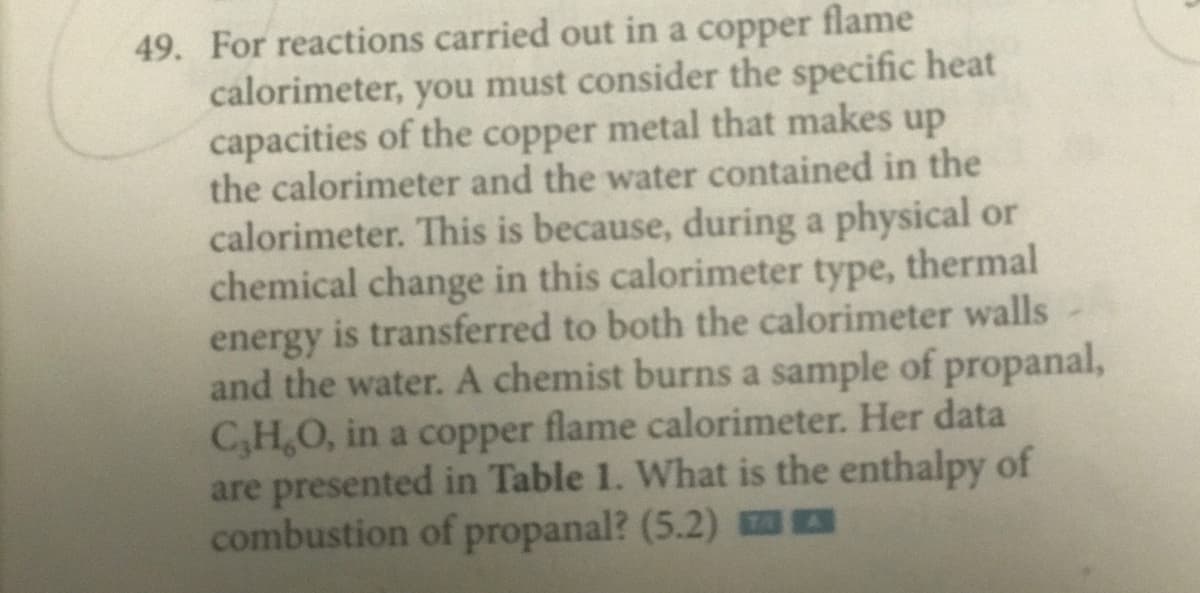 49. For reactions carried out in a copper flame
calorimeter, you must consider the specific heat
capacities of the copper metal that makes up
the calorimeter and the water contained in the
calorimeter. This is because, during a physical or
chemical change in this calorimeter type, thermal
energy is transferred to both the calorimeter walls -
and the water. A chemist burns a sample of propanal,
C,H,O, in a copper flame calorimeter. Her data
are presented in Table 1. What is the enthalpy of
combustion of propanal? (5.2) 0
