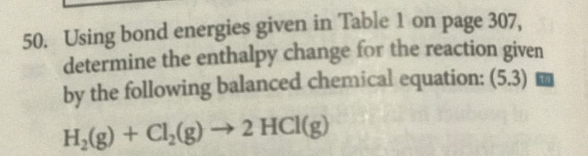 50. Using bond energies given in Table 1 on page 307,
determine the enthalpy change for the reaction given
by the following balanced chemical equation: (5.3) m
H;(g) + Cl,(g) → 2 HCI(g)
