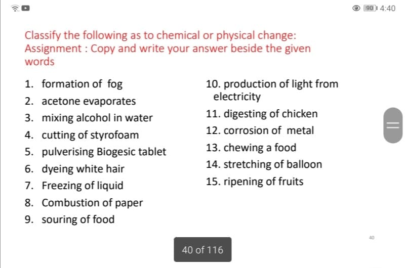 90 1 4:40
Classify the following as to chemical or physical change:
Assignment : Copy and write your answer beside the given
words
1. formation of fog
10. production of light from
electricity
2. acetone evaporates
3. mixing alcohol in water
11. digesting of chicken
12. corrosion of metal
4. cutting of styrofoam
5. pulverising Biogesic tablet
13. chewing a food
14. stretching of balloon
6. dyeing white hair
7. Freezing of liquid
8. Combustion of paper
15. ripening of fruits
9. souring of food
40 of 116
||

