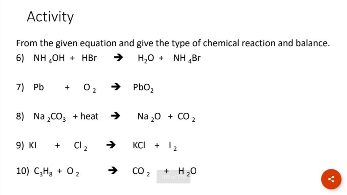 Activity
From the given equation and give the type of chemical reaction and balance.
H,0 + NH „Br
6) NH ,OH + HBr
O 2
PBO2
+
7) Pb
Na 20 + CO 2
8) Na „CO3 + heat
Cl 2
KCI
+ 12
+
9) KI
CO 2
+ H20
10) C3H3 + O 2
105 of 116
