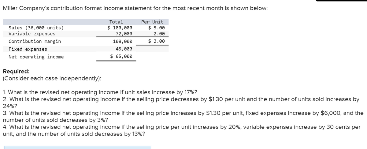 Miller Company's contribution format income statement for the most recent month is shown below:
Per Unit
$5.00
2.00
$ 3.00
Sales (36,000 units)
Variable expenses
Contribution margin
Fixed expenses
Net operating income
Required:
(Consider each case independently):
Total
$ 180,000
72,000
108,000
43,000
$ 65,000
1. What is the revised net operating income if unit sales increase by 17%?
2. What is the revised net operating income if the selling price decreases by $1.30 per unit and the number of units sold increases by
24%?
3. What is the revised net operating income if the selling price increases by $1.30 per unit, fixed expenses increase by $6,000, and the
number of units sold decreases by 3%?
4. What is the revised net operating income if the selling price per unit increases by 20%, variable expenses increase by 30 cents per
unit, and the number of units sold decreases by 13%?