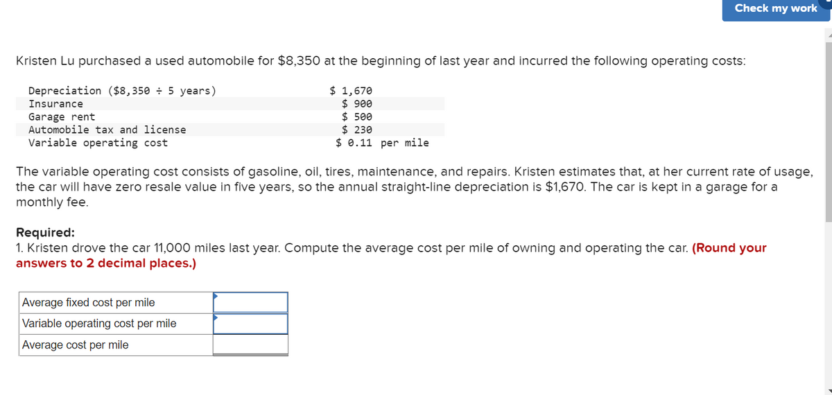 Kristen Lu purchased a used automobile for $8,350 at the beginning of last year and incurred the following operating costs:
Depreciation ($8,350 ÷ 5 years)
Insurance
Garage rent
Automobile tax and license
Variable operating cost
Check my work
$ 1,670
$ 900
$500
$ 230
$ 0.11 per mile
The variable operating cost consists of gasoline, oil, tires, maintenance, and repairs. Kristen estimates that, at her current rate of usage,
the car will have zero resale value in five years, so the annual straight-line depreciation is $1,670. The car is kept in a garage for a
monthly fee.
Average fixed cost per mile
Variable operating cost per mile
Average cost per mile
Required:
1. Kristen drove the car 11,000 miles last year. Compute the average cost per mile of owning and operating the car. (Round your
answers to 2 decimal places.)