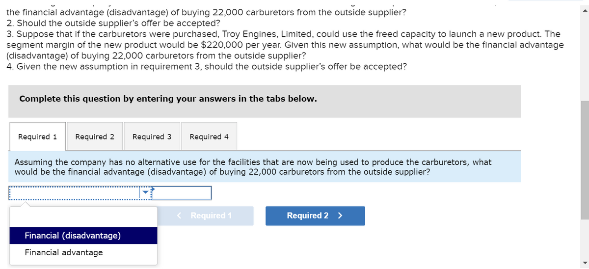 the financial advantage (disadvantage) of buying 22,000 carburetors from the outside supplier?
2. Should the outside supplier's offer be accepted?
3. Suppose that if the carburetors were purchased, Troy Engines, Limited, could use the freed capacity to launch a new product. The
segment margin of the new product would be $220,000 per year. Given this new assumption, what would be the financial advantage
(disadvantage) of buying 22,000 carburetors from the outside supplier?
4. Given the new assumption in requirement 3, should the outside supplier's offer be accepted?
Complete this question by entering your answers in the tabs below.
Required 1 Required 2 Required 3
Assuming the company has no alternative use for the facilities that are now being used to produce the carburetors, what
would be the financial advantage (disadvantage) of buying 22,000 carburetors from the outside supplier?
Financial (disadvantage)
Financial advantage
Required 4
< Required 1
Required 2 >