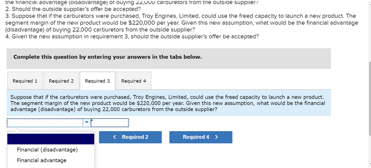 the financial advantage (disadvantage) or buying 22,UUU carburetors from the outside supplier?
2. Should the outside supplier's offer be accepted?
3. Suppose that if the carburetors were purchased, Troy Engines, Limited, could use the freed capacity to launch a new product. The
segment margin of the new product would be $220,000 per year. Given this new assumption, what would be the financial advantage
(disadvantage) of buying 22,000 carburetors from the outside supplier?
4. Given the new assumption in requirement 3, should the outside supplier's offer be accepted?
Complete this question by entering your answers in the tabs below.
Required 1 Required 2
Required 3 Required 4
Suppose that if the carburetors were purchased, Troy Engines, Limited, could use the freed capacity to launch a new product.
The segment margin of the new product would be $220,000 per year. Given this new assumption, what would be the financial
advantage (disadvantage) of buying 22,000 carburetors from the outside supplier?
Financial (disadvantage)
Financial advantage
< Required 2
Required 4 >