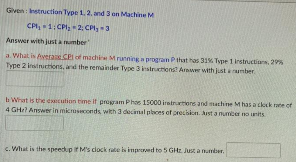 Given : Instruction Type 1, 2, and 3 on Machine M
CPI, = 1; CPI2 = 2; CPI3 = 3
%3D
Answer with just a number
a. What is Average CPI of machine M running a program P that has 31% Type 1 instructions, 29%
Type 2 instructions, and the remainder Type 3 instructions? Answer with just a number.
b What is the execution time if program P has 15000 instructions and machine M has a clock rate of
4 GHz? Answer in microseconds, with 3 decimal places of precision. Just a number no units.
c. What is the speedup if M's clock rate is improved to 5 GHz. Just a number.
