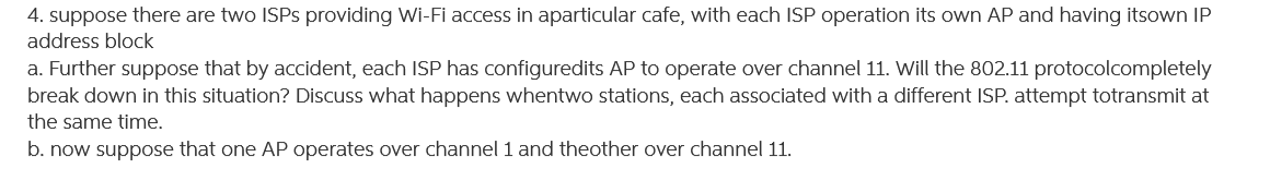 4. suppose there are two ISPS providing Wi-Fi access in aparticular cafe, with each ISP operation its own AP and having itsown IP
address block
a. Further suppose that by accident, each ISP has configuredits AP to operate over channel 11. Will the 802.11 protocolcompletely
break down in this situation? Discuss what happens whentwo stations, each associated witha different ISP. attempt totransmit at
the same time.
b. now suppose that one AP operates over channel 1 and theother over channel 11.
