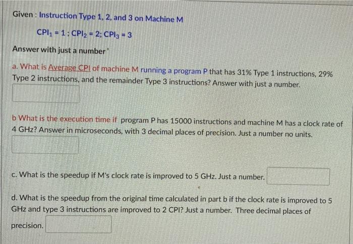 Given : Instruction Type 1, 2, and 3 on Machine M
CPI, = 1; CPI2 = 2; CPI3 = 3
Answer with just a number
a. What is Average CPI of machine M running a program P that has 31% Type 1 instructions, 29%
Type 2 instructions, and the remainder Type 3 instructions? Answer with just a number.
b What is the execution time if program Phas 15000 instructions and machine M has a clock rate of
4 GHz? Answer in microseconds, with 3 decimal places of precision. Just a number no units.
c. What is the speedup if M's clock rate is improved to 5 GHz. Just a number.
d. What is the speedup from the original time calculated in part b if the clock rate is improved to 5
GHz and type 3 instructions are improved to 2 CPI? Just a number. Three decimal places of
precision.
