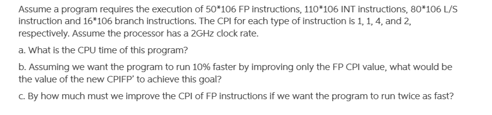 Assume a program requires the execution of 50*106 FP instructions, 110*106 INT instructions, 80*106 L/S
instruction and 16*106 branch instructions. The CPI for each type of instruction is 1, 1, 4, and 2,
respectively. Assume the processor has a 2GHZ clock rate.
a. What is the CPU time of this program?
b. Assuming we want the program to run 10% faster by improving only the FP CPI value, what would be
the value of the new CPIFP' to achieve this goal?
C. By how much must we improve the CPl of FP instructions if we want the program to run twice as fast?
