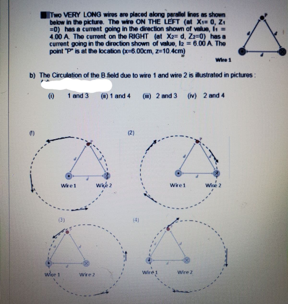 Two VERY LONG wires are placed along parallel ines as shown
below in the picture. The wire ON THE LEFT (at X1= 0, Z1
=0) has a current going in the direction shown of value, Is
4.00 A. The current on the RIGHT (at X2= d, Zz-0) has a
current going in the direction shown of value, I2 = 6.00 A. The
point "P" is at the location (x-6.00cm, z-10.4cm)
Wire 1
b) The Circulation of the B field due to wire 1 and wire 2 is illustrated in pictures:
(i)
(1) 1 and 4
(m)2 and 3
(rv) 2 and 4
()
(2)
Wire 1
Wire1
Wire 2
(0)
Wire
Wire 2
Wire1
Wirez
