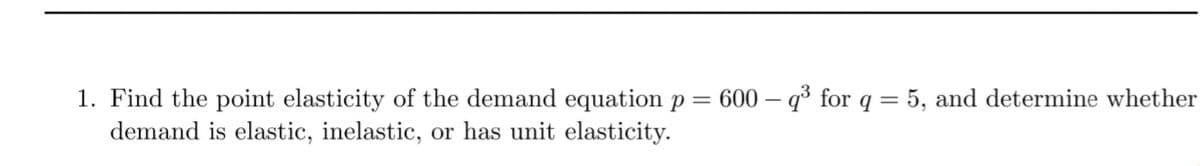 1. Find the point elasticity of the demand equation p = 600 – q³ for q = 5, and determine whether
demand is elastic, inelastic, or has unit elasticity.
