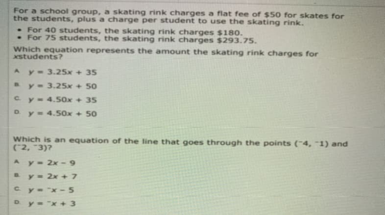 For a school group, a skating rink charges a flat fee of $50 for skates for
the students, plus a charge per student to use the skating rink.
• For 40 students, the skating rink charges $180.
• For 75 students, the skating rink charges $293.75.
Which equation represents the amount the skating rink charges for
xstudents?
Ay 3.25x + 35
y- 3.25x + 50
B.
Cy- 4.50x + 35
D. y = 4.50x + 50
Which is an equation of the line that goes through the points (-4, -1) and
(2, 3)?
Ay 2x -9
B.
y= 2x + 7
Cy="x- 5
y= x + 3
