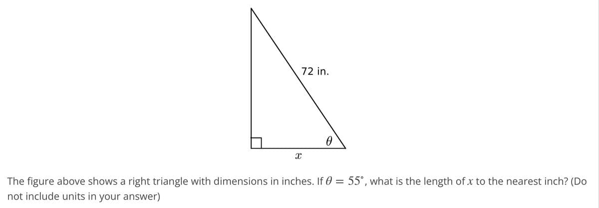 X
72 in.
0
The figure above shows a right triangle with dimensions in inches. If 0 = 55°, what is the length of x to the nearest inch? (Do
not include units in your answer)