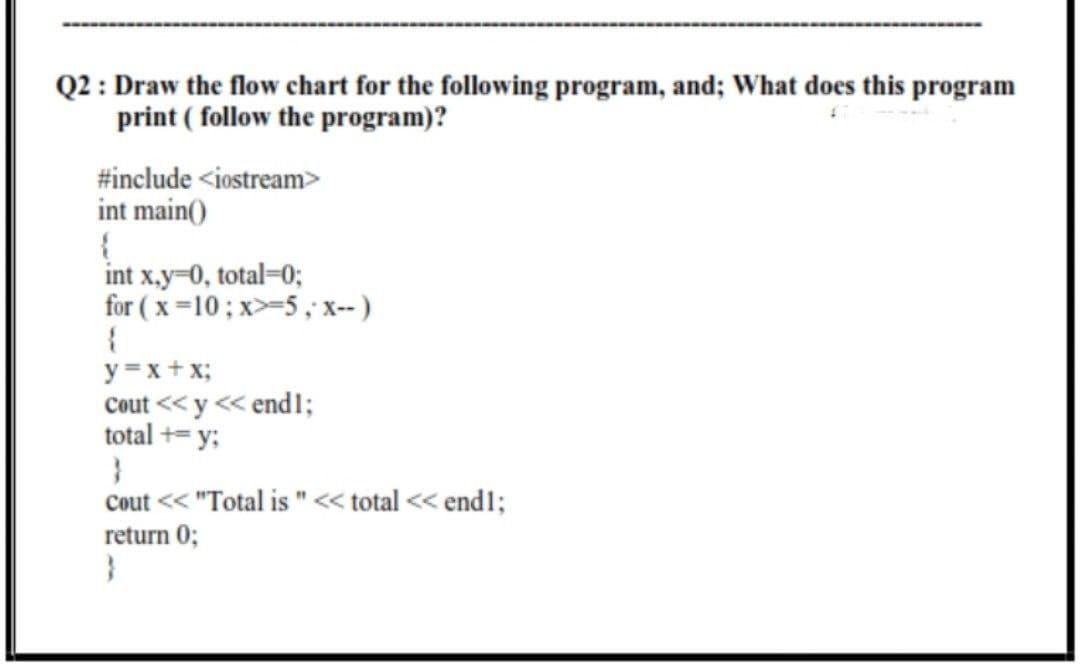 Q2 : Draw the flow chart for the following program, and; What does this program
print ( follow the program)?
#include <iostream>
int main()
int x.y-0, total=0;
for ( x=10; x>-5, x-)
y =x+ x;
Cout << y << end1;
total += y;
Cout << "Total is "< total << endl;
return 0;
}
