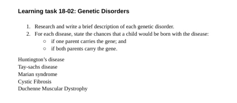 Learning task 18-02: Genetic Disorders
1. Research and write a brief description of each genetic disorder.
2. For each disease, state the chances that a child would be born with the disease:
o if one parent carries the gene; and
o
if both parents carry the gene.
Huntington's disease
Tay-sachs disease
Marian syndrome
Cystic Fibrosis
Duchenne Muscular Dystrophy