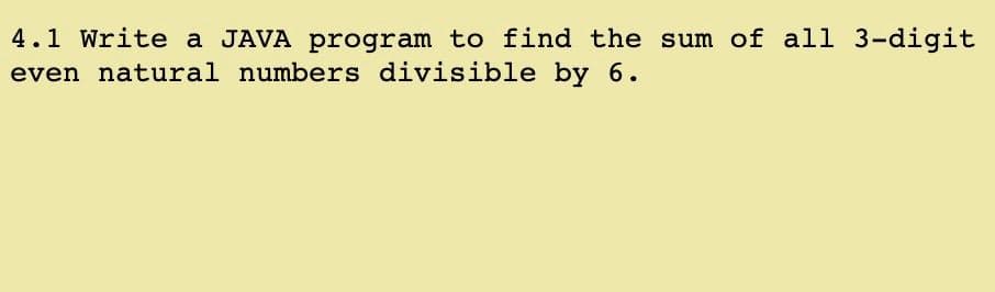 4.1 Write a JAVA program to find the sum of all 3-digit
even natural numbers divisible by 6.

