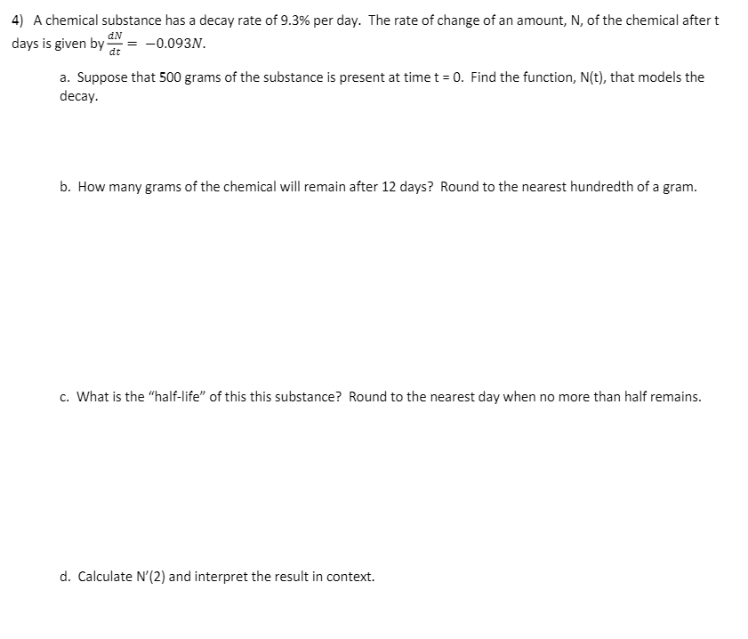 4) A chemical substance has a decay rate of 9.3% per day. The rate of change of an amount, N, of the chemical after t
aN
days is given by i
-0.093N.
a. Suppose that 500 grams of the substance is present at time t = 0. Find the function, N(t), that models the
decay.
b. How many grams of the chemical will remain after 12 days? Round to the nearest hundredth of a gram.
c. What is the "half-life" of this this substance? Round to the nearest day when no more than half remains.
d. Calculate N'(2) and interpret the result in context.
