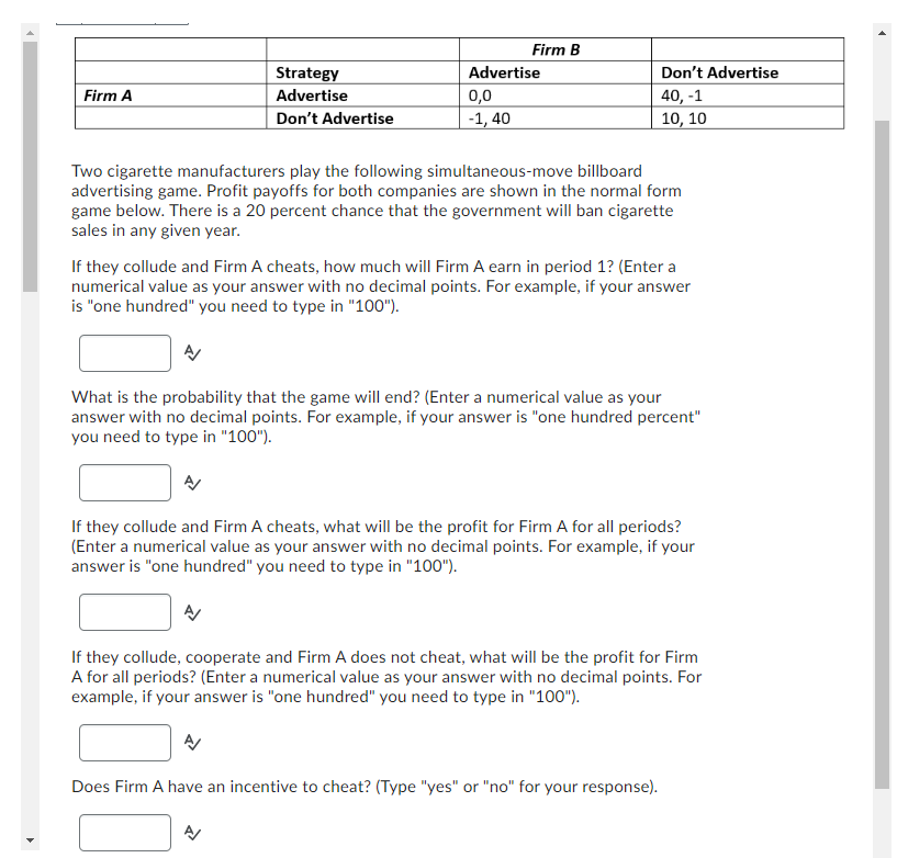 Firm A
Strategy
Advertise
Don't Advertise
Firm B
Advertise
0,0
-1,40
Don't Advertise
40, -1
10, 10
Two cigarette manufacturers play the following simultaneous-move billboard
advertising game. Profit payoffs for both companies are shown in the normal form
game below. There is a 20 percent chance that the government will ban cigarette
sales in any given year.
If they collude and Firm A cheats, how much will Firm A earn in period 1? (Enter a
numerical value as your answer with no decimal points. For example, if your answer
is "one hundred" you need to type in "100").
What is the probability that the game will end? (Enter a numerical value as your
answer with no decimal points. For example, if your answer is "one hundred percent"
you need to type in "100").
If they collude and Firm A cheats, what will be the profit for Firm A for all periods?
(Enter a numerical value as your answer with no decimal points. For example, if your
answer is "one hundred" you need to type in "100").
If they collude, cooperate and Firm A does not cheat, what will be the profit for Firm
A for all periods? (Enter a numerical value as your answer with no decimal points. For
example, if your answer is "one hundred" you need to type in "100").
Does Firm A have an incentive to cheat? (Type "yes" or "no" for your response).