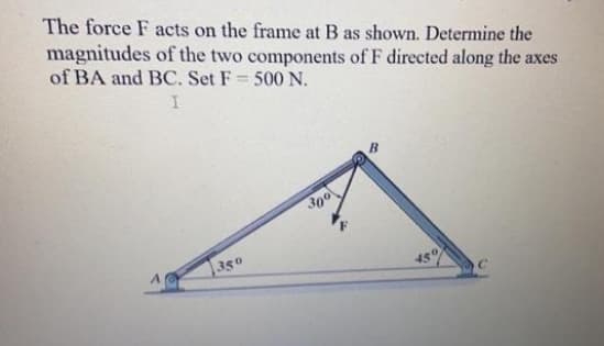 The force F acts on the frame at B as shown. Determine the
magnitudes of the two components of F directed along the axes
of BA and BC. Set F 500 N.
I
300
350
