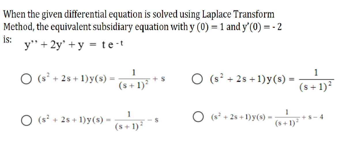When the given differential equation is solved using Laplace Transform
Method, the equivalent subsidiary equation with y (0) = 1 and y'(0) = - 2
is:
y’+ 2y' + y = te-t
1
+ S
(s + 1)?
1
O (s² + 2s + 1) y(s) :
O (s² + 2s + 1)y(s) =
(s + 1)²
1
O (s? + 2s + 1)y(s) =
O (s² + 2s +1)y(s)
1
+s- 4
(s + 1)?
(s+1)?
